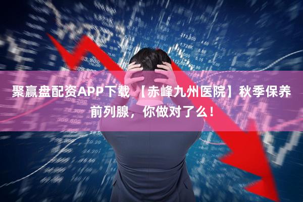 聚赢盘配资APP下载 【赤峰九州医院】秋季保养前列腺，你做对了么！