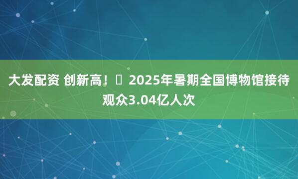 大发配资 创新高！​2025年暑期全国博物馆接待观众3.04亿人次