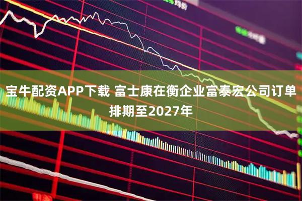 宝牛配资APP下载 富士康在衡企业富泰宏公司订单排期至2027年