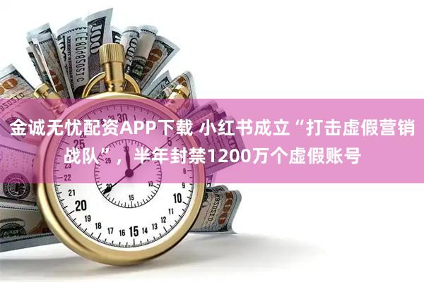 金诚无忧配资APP下载 小红书成立“打击虚假营销战队”，半年封禁1200万个虚假账号