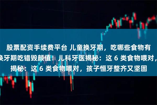 股票配资手续费平台 儿童换牙期，吃哪些食物有助于新牙正常生长？换牙期吃错毁颜值！儿科牙医揭秘：这 6 类食物喂对，孩子恒牙整齐又坚固