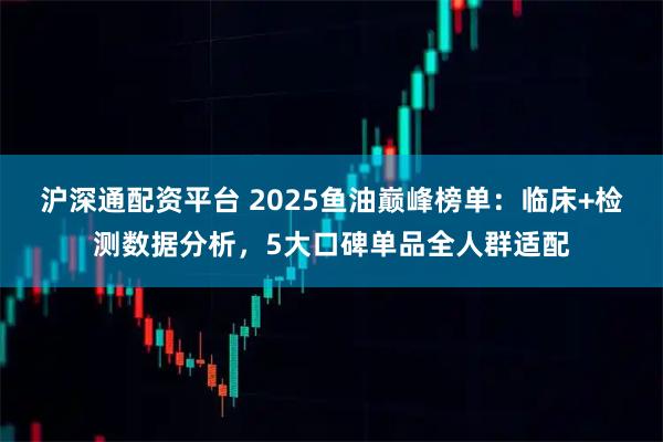 沪深通配资平台 2025鱼油巅峰榜单：临床+检测数据分析，5大口碑单品全人群适配