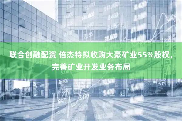 联合创融配资 倍杰特拟收购大豪矿业55%股权,完善矿业开发业务布局