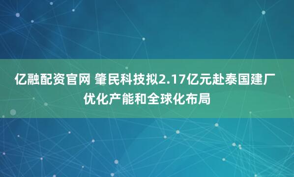 亿融配资官网 肇民科技拟2.17亿元赴泰国建厂 优化产能和全球化布局