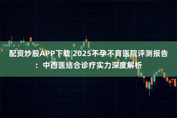 配资炒股APP下载 2025不孕不育医院评测报告：中西医结合诊疗实力深度解析