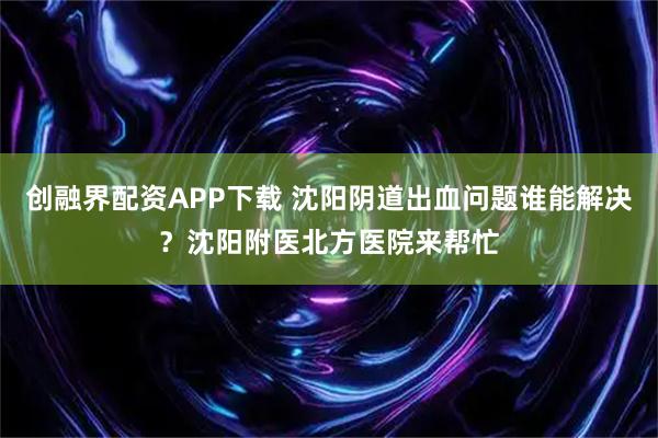 创融界配资APP下载 沈阳阴道出血问题谁能解决？沈阳附医北方医院来帮忙