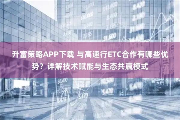 升富策略APP下载 与高速行ETC合作有哪些优势？详解技术赋能与生态共赢模式