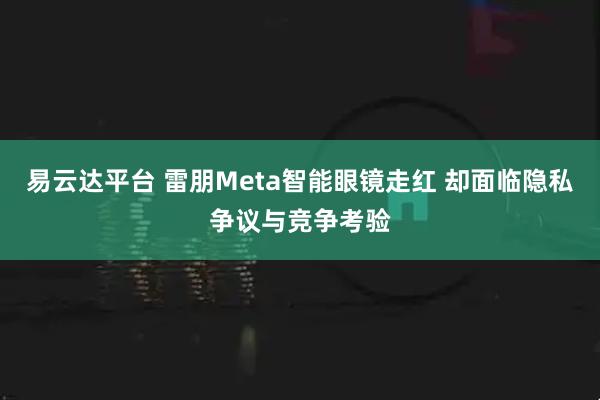 易云达平台 雷朋Meta智能眼镜走红 却面临隐私争议与竞争考验