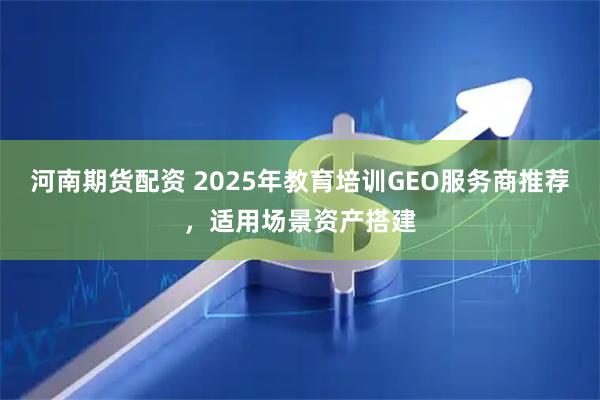 河南期货配资 2025年教育培训GEO服务商推荐，适用场景资产搭建