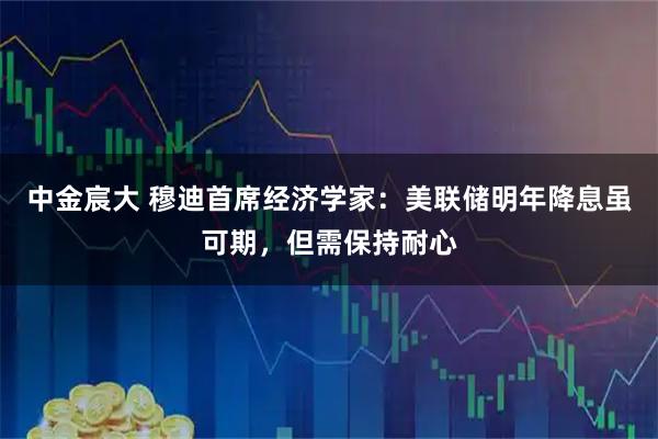 中金宸大 穆迪首席经济学家：美联储明年降息虽可期，但需保持耐心