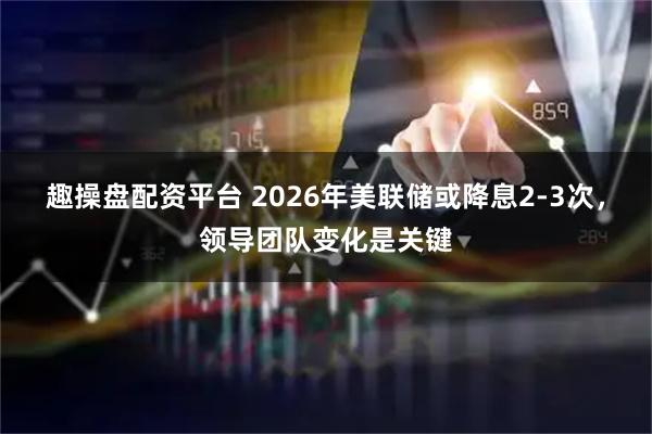 趣操盘配资平台 2026年美联储或降息2-3次，领导团队变化是关键