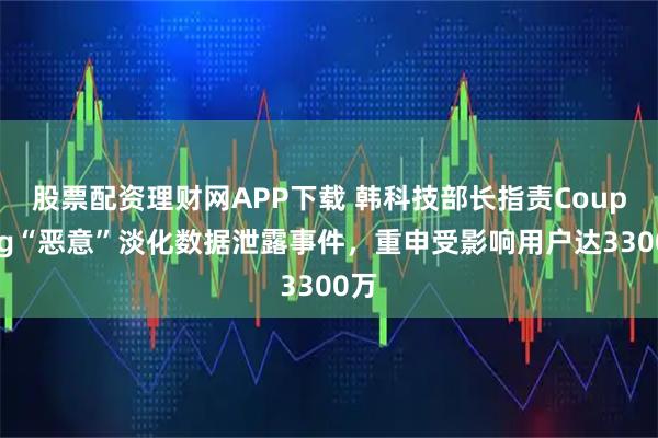 股票配资理财网APP下载 韩科技部长指责Coupang“恶意”淡化数据泄露事件,重申受影响用户达3300万