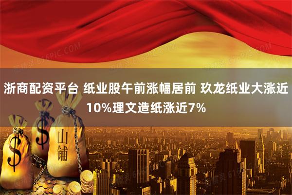 浙商配资平台 纸业股午前涨幅居前 玖龙纸业大涨近10%理文造纸涨近7%