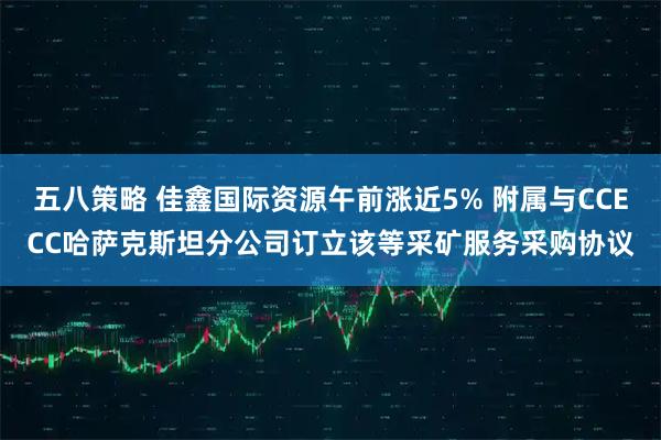 五八策略 佳鑫国际资源午前涨近5% 附属与CCECC哈萨克斯坦分公司订立该等采矿服务采购协议