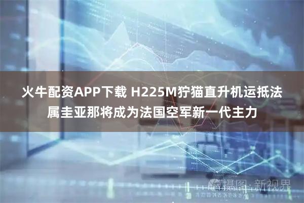 火牛配资APP下载 H225M狞猫直升机运抵法属圭亚那将成为法国空军新一代主力