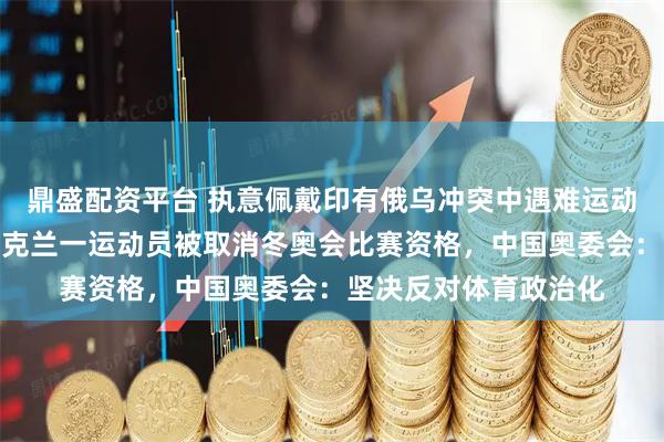鼎盛配资平台 执意佩戴印有俄乌冲突中遇难运动员照片头盔参赛，乌克兰一运动员被取消冬奥会比赛资格，中国奥委会：坚决反对体育政治化