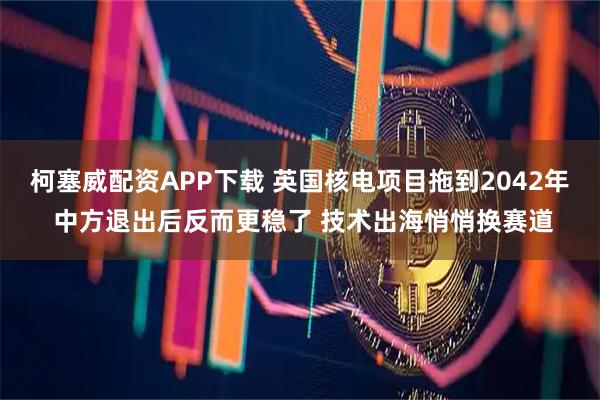 柯塞威配资APP下载 英国核电项目拖到2042年 中方退出后反而更稳了 技术出海悄悄换赛道