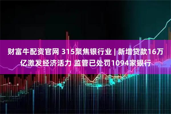 财富牛配资官网 315聚焦银行业 | 新增贷款16万亿激发经济活力 监管已处罚1094家银行