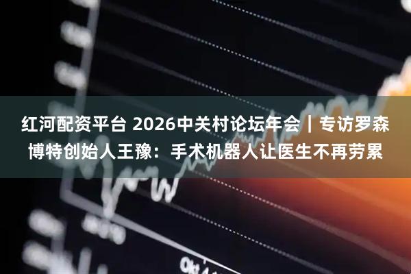 红河配资平台 2026中关村论坛年会|专访罗森博特创始人王豫:手术机器人让医生不再劳累