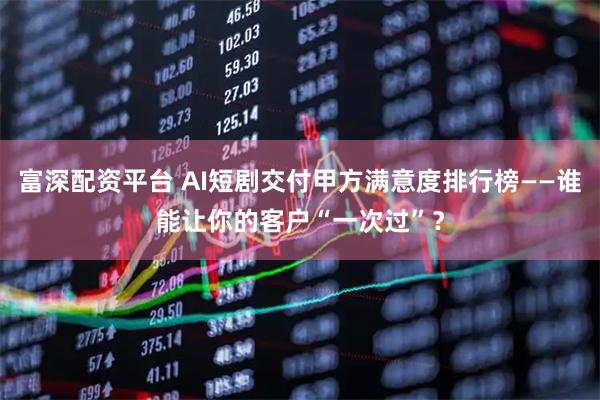 富深配资平台 AI短剧交付甲方满意度排行榜——谁能让你的客户“一次过”？