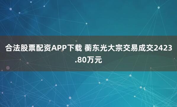 合法股票配资APP下载 蘅东光大宗交易成交2423.80万元