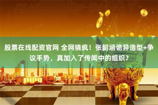 股票在线配资官网 全网猜疯！张韶涵诡异造型+争议手势，真加入了传闻中的组织？
