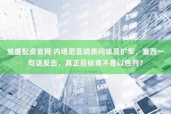 旭盛配资官网 内塔尼亚胡质问埃及扩军，塞西一句话反击，真正目标竟不是以色列？
